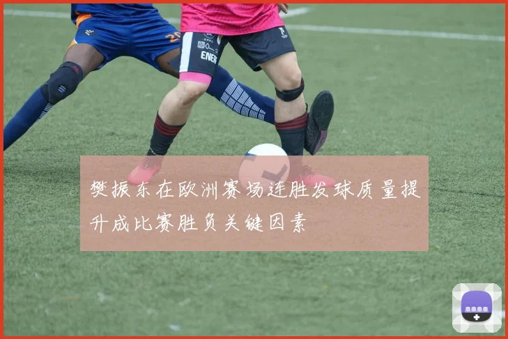 樊振东在欧洲赛场连胜发球质量提升成比赛胜负关键因素
