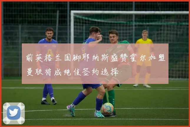前英格兰国脚耶纳斯盛赞霍尔加盟曼联将成绝佳签约选择