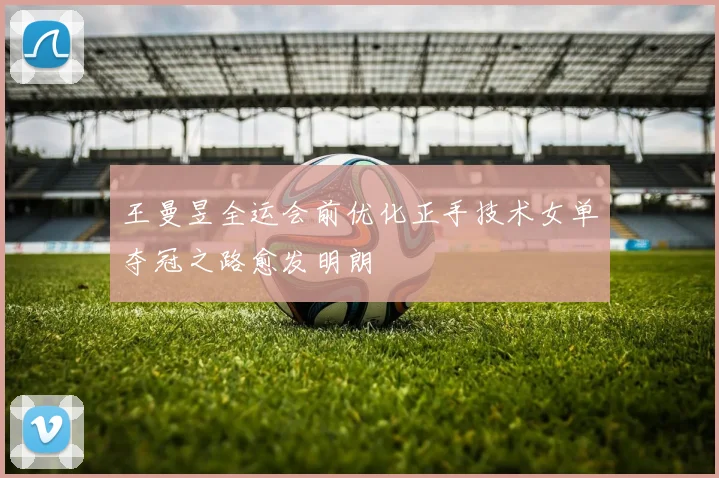 王曼昱全运会前优化正手技术女单夺冠之路愈发明朗