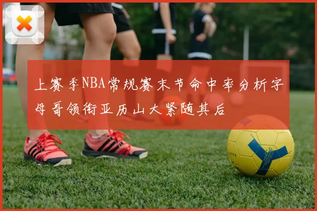 上赛季NBA常规赛末节命中率分析字母哥领衔亚历山大紧随其后