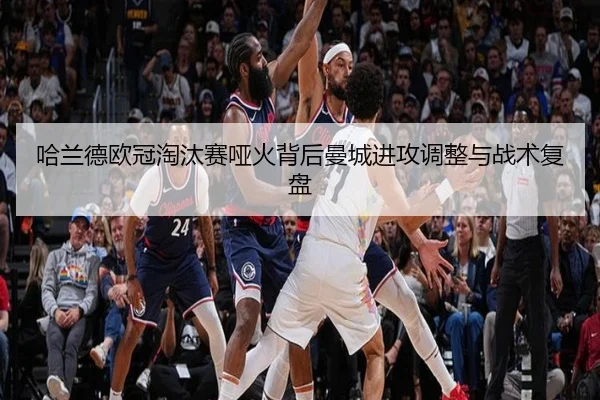 哈兰德欧冠淘汰赛哑火背后曼城进攻调整与战术复盘