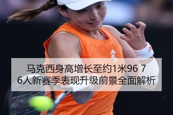 马克西身高增长至约1米96 76人新赛季表现升级前景全面解析
