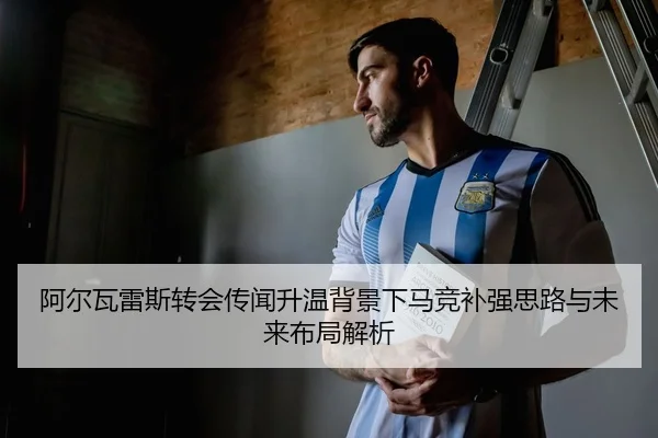 阿尔瓦雷斯转会传闻升温背景下马竞补强思路与未来布局解析